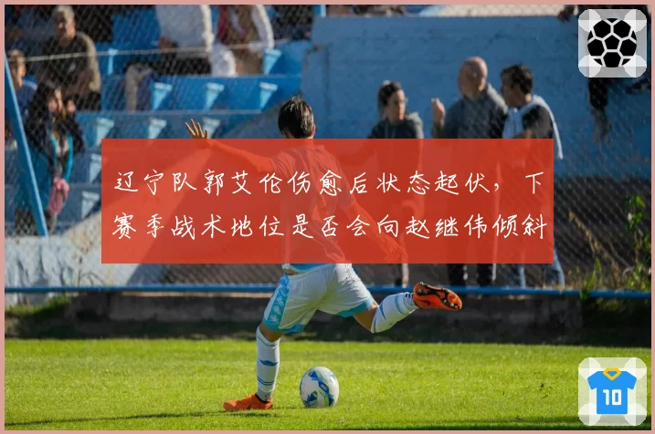 辽宁队郭艾伦伤愈后状态起伏,下赛季战术地位是否会向赵继伟倾斜?