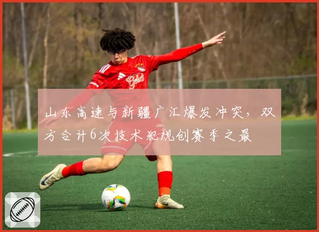 山东高速与新疆广汇爆发冲突,双方合计6次技术犯规创赛季之最