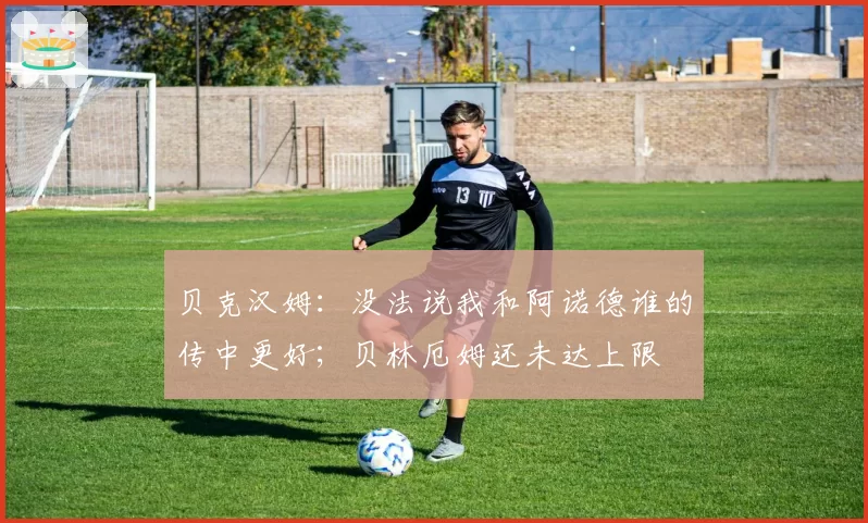 贝克汉姆：没法说我和阿诺德谁的传中更好；贝林厄姆还未达上限