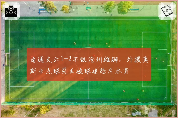 南通支云1-2不敌沧州雄狮，外援奥斯卡点球罚丢被球迷怒斥水货