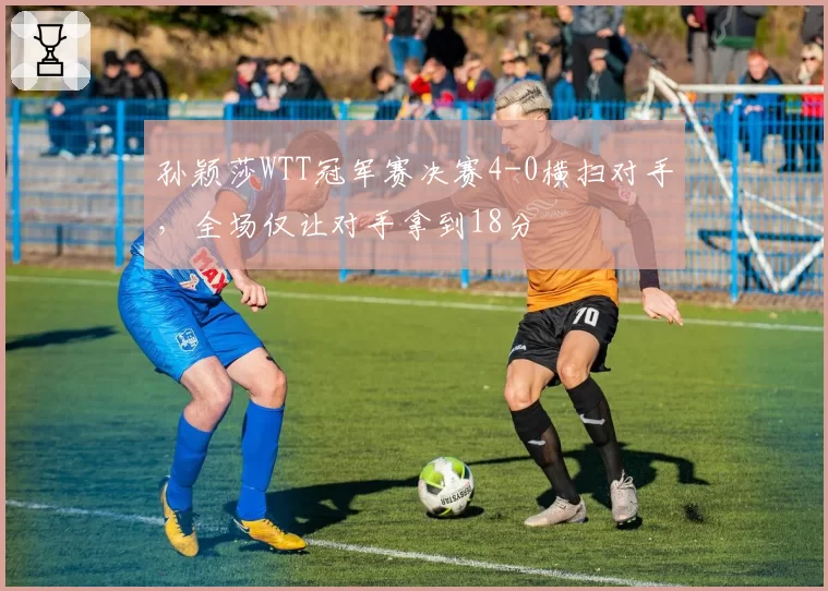 孙颖莎WTT冠军赛决赛4-0横扫对手，全场仅让对手拿到18分