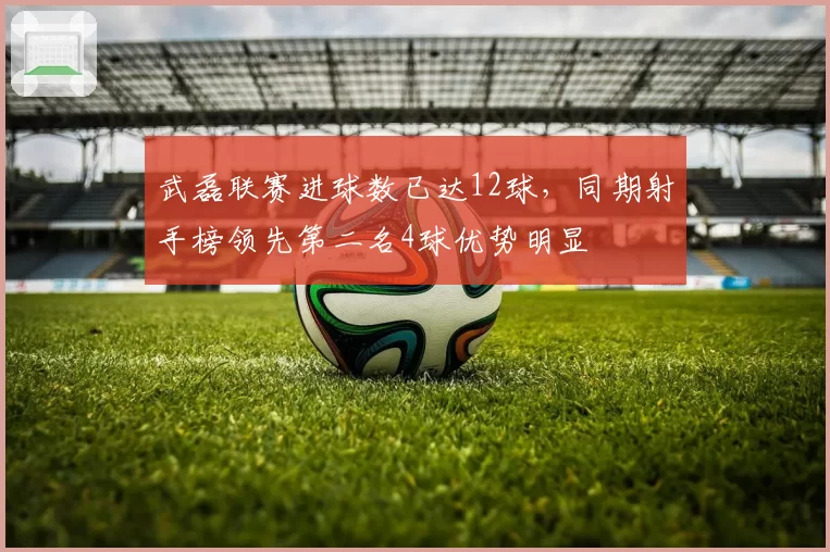 武磊联赛进球数已达12球，同期射手榜领先第二名4球优势明显