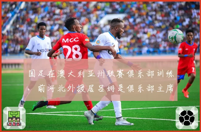 国足在澳大利亚州联赛俱乐部训练，前河北外援居吕姆是俱乐部主席