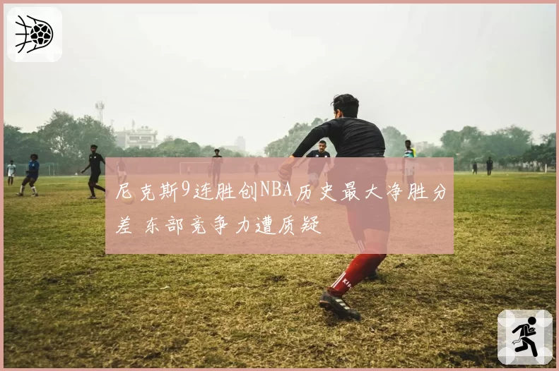 尼克斯9连胜创NBA历史最大净胜分差 东部竞争力遭质疑