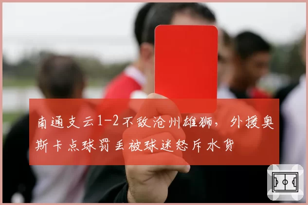 南通支云1-2不敌沧州雄狮，外援奥斯卡点球罚丢被球迷怒斥水货