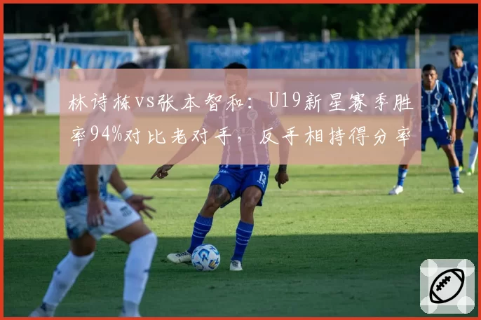 林诗栋vs张本智和：U19新星赛季胜率94%对比老对手，反手相持得分率领先7%