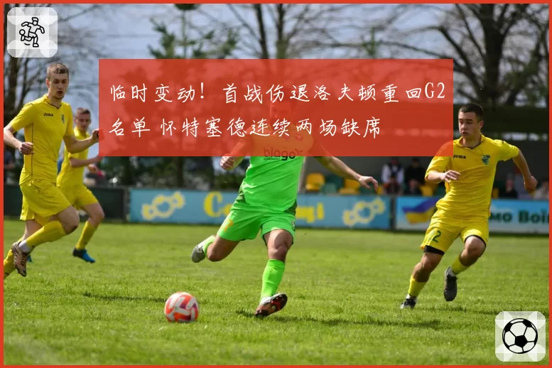 临时变动!首战伤退洛夫顿重回G2名单 怀特塞德连续两场缺席