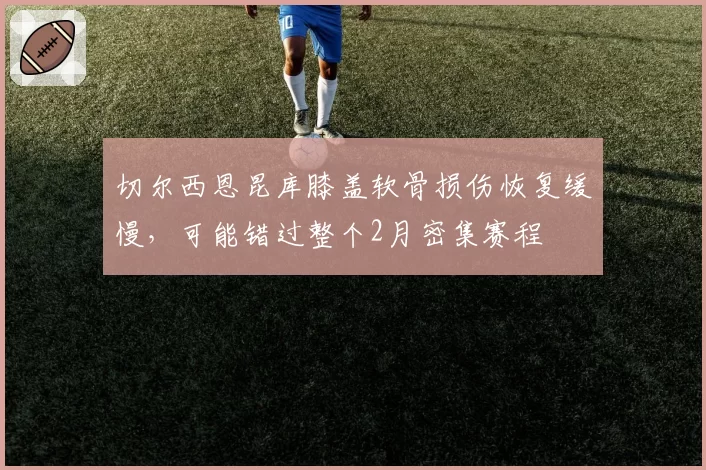 切尔西恩昆库膝盖软骨损伤恢复缓慢，可能错过整个2月密集赛程