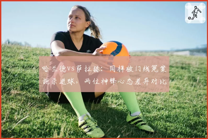 哈兰德vs萨拉赫:同样被门线冤案扼杀进球,两位神锋心态差异对比