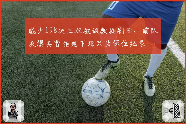 威少198次三双被讽数据刷子,前队友爆其曾拒绝下场只为保住纪录