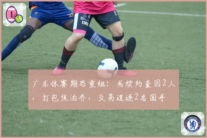广东休赛期恐重组:或续约奎因2人,打包焦泊乔,交易追逐2名国手