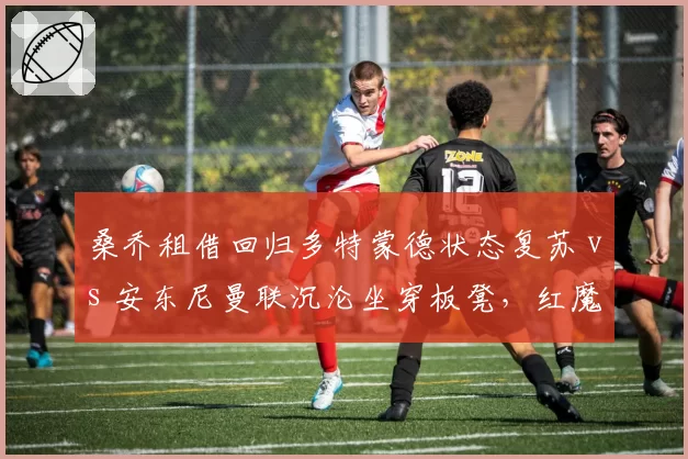 桑乔租借回归多特蒙德状态复苏 vs 安东尼曼联沉沦坐穿板凳，红魔边锋投资失败对比