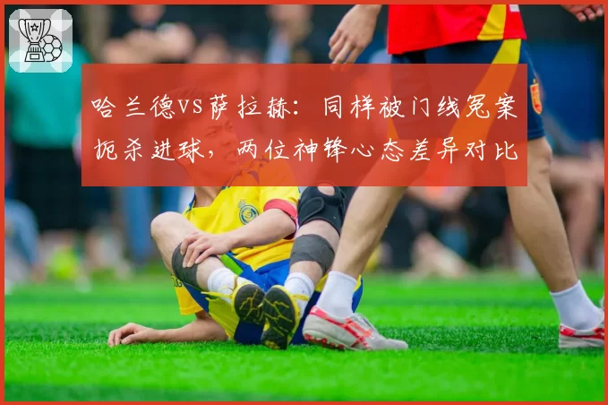 哈兰德vs萨拉赫：同样被门线冤案扼杀进球，两位神锋心态差异对比