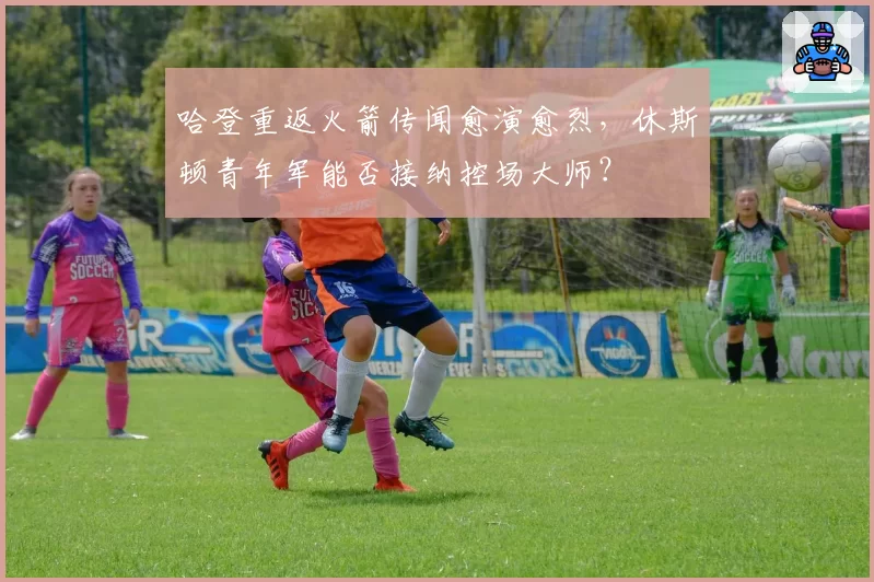 哈登重返火箭传闻愈演愈烈，休斯顿青年军能否接纳控场大师？