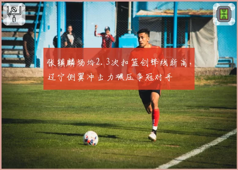 张镇麟场均2.3次扣篮创锋线新高，辽宁侧翼冲击力碾压争冠对手