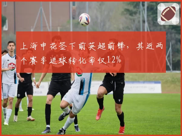 上海申花签下前英超前锋，其近两个赛季进球转化率仅12%
