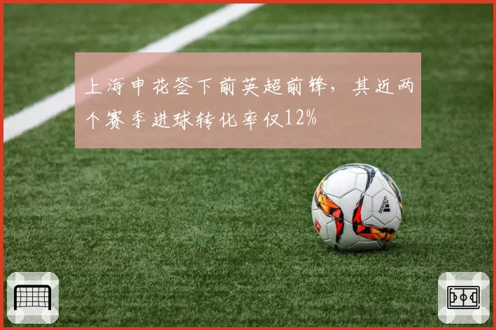 上海申花签下前英超前锋，其近两个赛季进球转化率仅12%