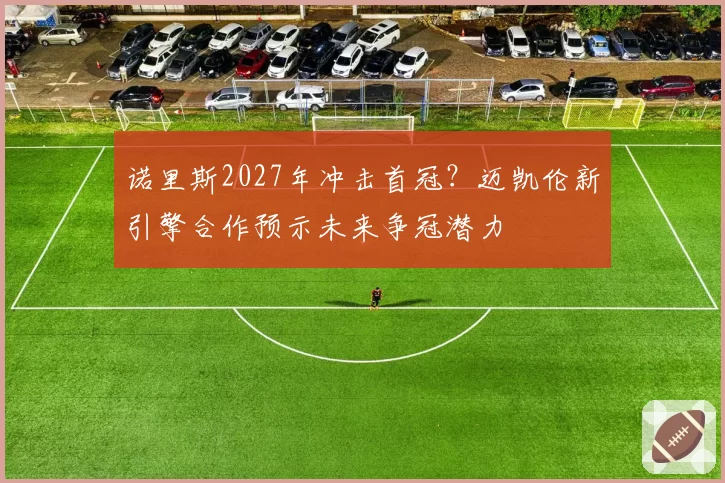 诺里斯2027年冲击首冠？迈凯伦新引擎合作预示未来争冠潜力