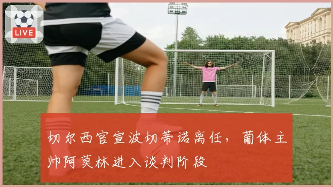 切尔西官宣波切蒂诺离任，葡体主帅阿莫林进入谈判阶段