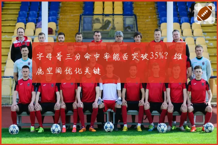 字母哥三分命中率能否突破35%?雄鹿空间优化关键
