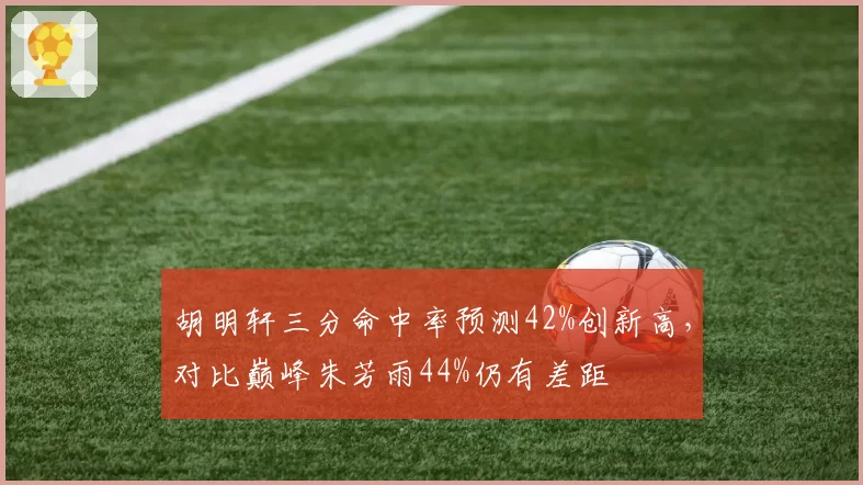 胡明轩三分命中率预测42%创新高，对比巅峰朱芳雨44%仍有差距
