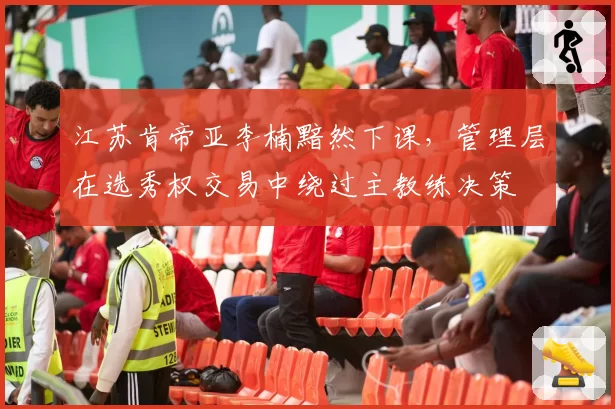 江苏肯帝亚李楠黯然下课,管理层在选秀权交易中绕过主教练决策