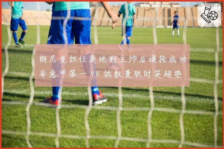 朗尼克担任奥地利主帅后逼抢成功率意甲第一 vs 执教曼联时英超垫底,为何同套战术效果迥异