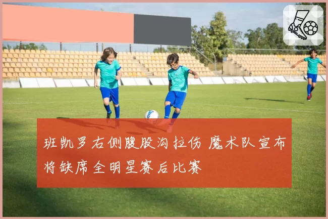 班凯罗右侧腹股沟拉伤 魔术队宣布将缺席全明星赛后比赛