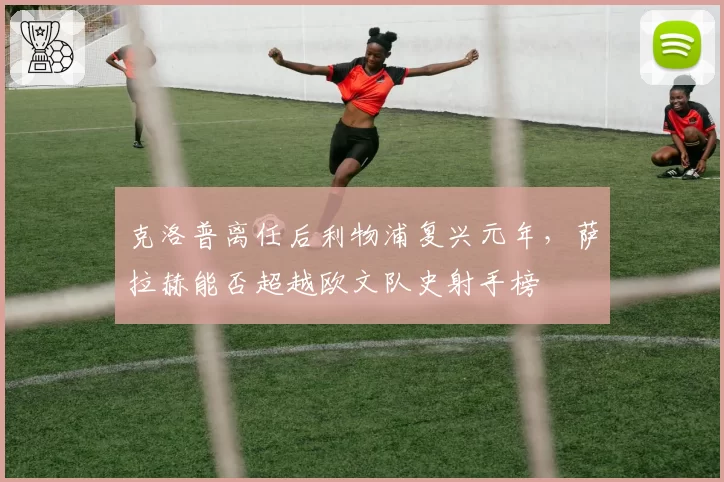 克洛普离任后利物浦复兴元年，萨拉赫能否超越欧文队史射手榜
