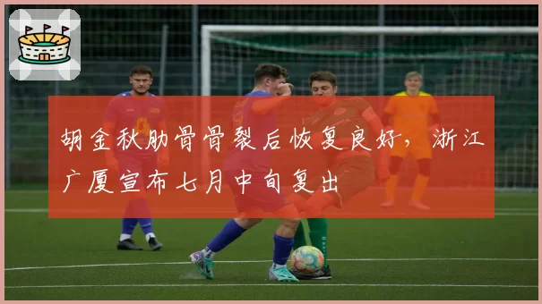 胡金秋肋骨骨裂后恢复良好，浙江广厦宣布七月中旬复出