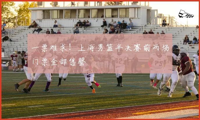 一票难求！上海男篮半决赛前两场门票全部售罄