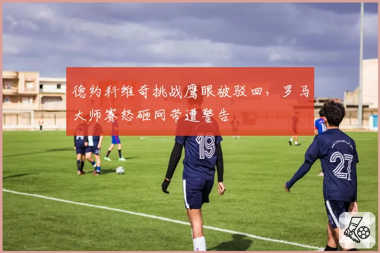 德约科维奇挑战鹰眼被驳回，罗马大师赛怒砸网带遭警告