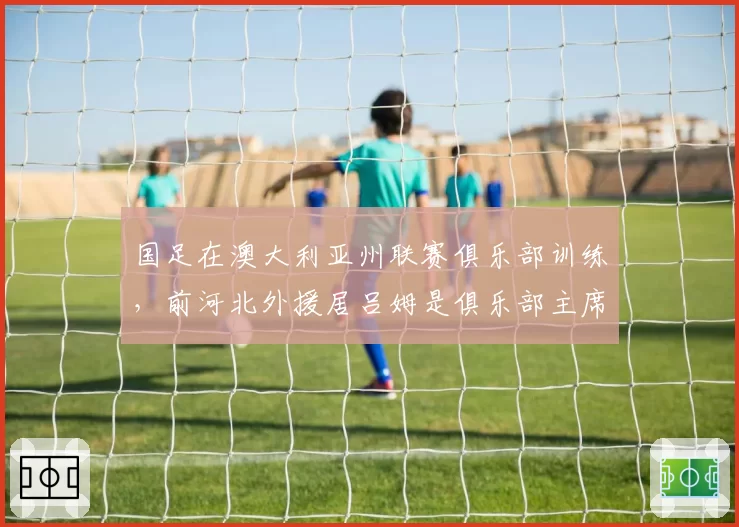 国足在澳大利亚州联赛俱乐部训练，前河北外援居吕姆是俱乐部主席
