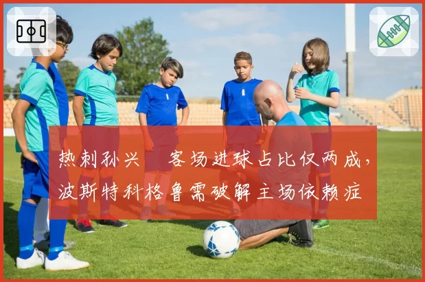 热刺孙兴慜客场进球占比仅两成，波斯特科格鲁需破解主场依赖症