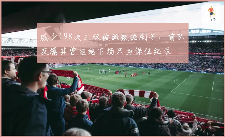 威少198次三双被讽数据刷子,前队友爆其曾拒绝下场只为保住纪录