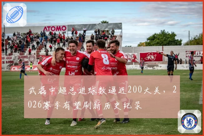 武磊中超总进球数逼近200大关，2026赛季有望刷新历史纪录