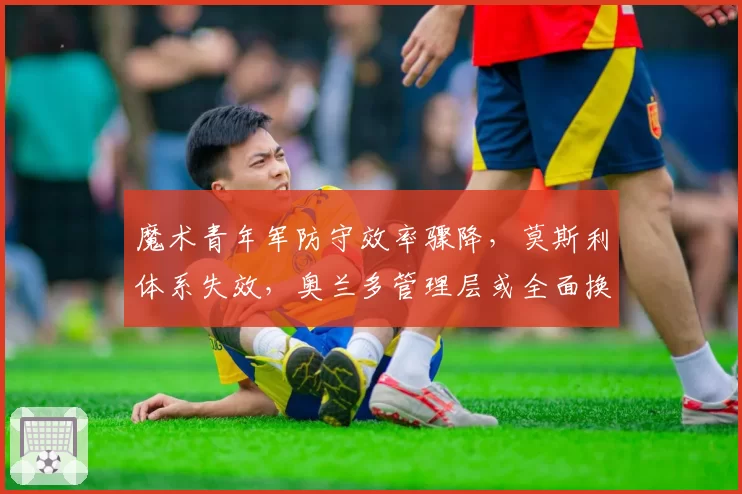 魔术青年军防守效率骤降，莫斯利体系失效，奥兰多管理层或全面换血