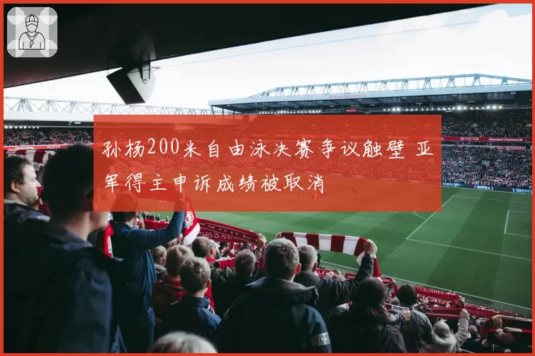 孙杨200米自由泳决赛争议触壁 亚军得主申诉成绩被取消