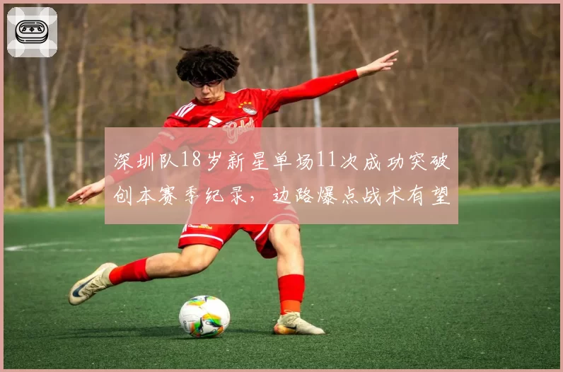 深圳队18岁新星单场11次成功突破创本赛季纪录,边路爆点战术有望打破中超阵地战僵局