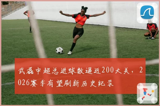 武磊中超总进球数逼近200大关，2026赛季有望刷新历史纪录