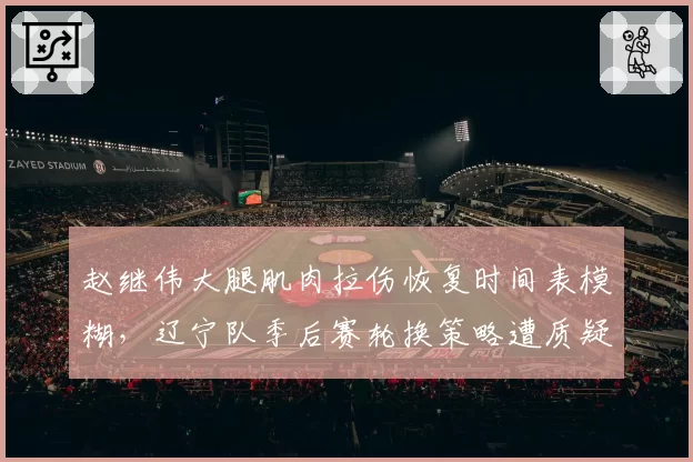 赵继伟大腿肌肉拉伤恢复时间表模糊，辽宁队季后赛轮换策略遭质疑