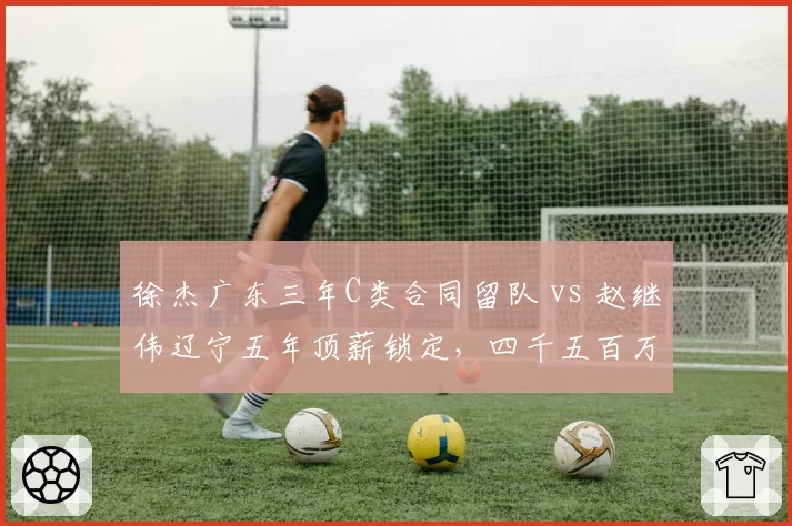 徐杰广东三年C类合同留队 vs 赵继伟辽宁五年顶薪锁定,四千五百万身价差成热议焦点