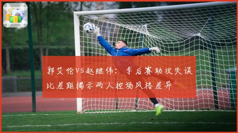 郭艾伦vs赵继伟：季后赛助攻失误比差距揭示两人控场风格差异