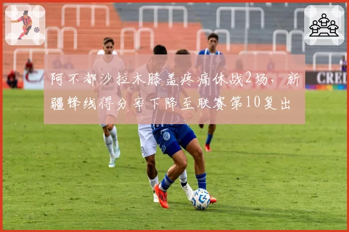 阿不都沙拉木膝盖疼痛休战2场，新疆锋线得分率下降至联赛第10复出后需调整战术