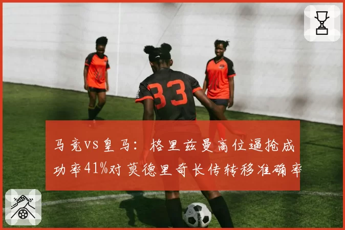 马竞vs皇马：格里兹曼高位逼抢成功率41%对莫德里奇长传转移准确率87%，攻防转换细节对比