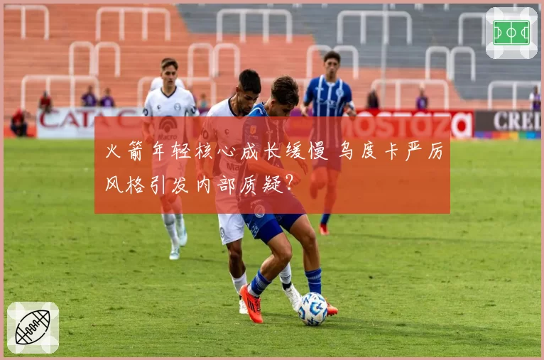 火箭年轻核心成长缓慢 乌度卡严厉风格引发内部质疑？