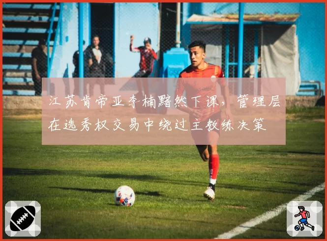 江苏肯帝亚李楠黯然下课,管理层在选秀权交易中绕过主教练决策