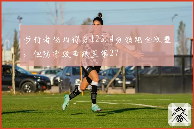 步行者场均得分123.4分领跑全联盟,但防守效率跌至第27