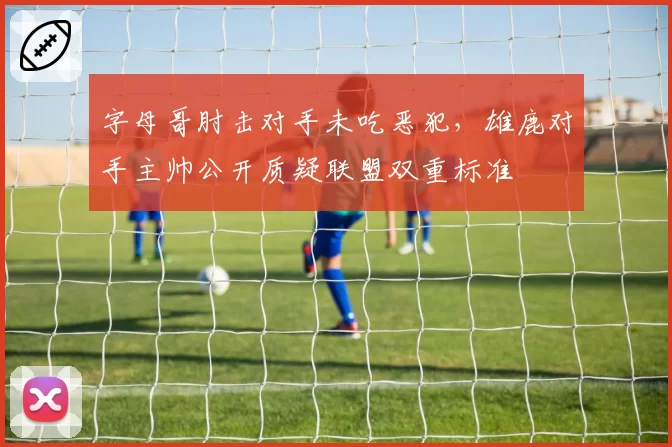 字母哥肘击对手未吃恶犯，雄鹿对手主帅公开质疑联盟双重标准