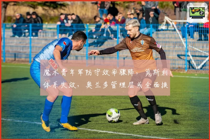 魔术青年军防守效率骤降，莫斯利体系失效，奥兰多管理层或全面换血